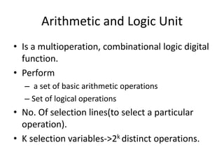 Arithmetic and Logic Unit
• Is a multioperation, combinational logic digital
function.
• Perform
– a set of basic arithmetic operations
– Set of logical operations
• No. Of selection lines(to select a particular
operation).
• K selection variables->2k distinct operations.
 