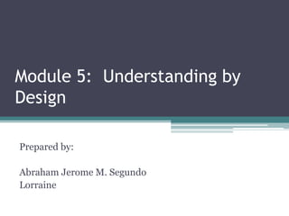 Module 5: Understanding by
Design
Prepared by:

Abraham Jerome M. Segundo
Lorraine

 