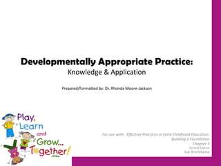 Developmentally Appropriate Practice:
Knowledge & Application
Prepared/Formatted by: Dr. Rhonda Moore-Jackson
For use with: Effective Practices in Early Childhood Education:
Building a Foundation
Chapter 3
Second Edition
Sue Bredekamp
 
