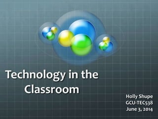 Technology in the
Classroom Holly Shupe
GCU-TEC538
June 3, 2014
 