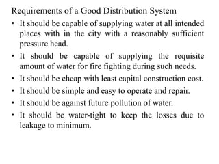 Requirements of a Good Distribution System
• It should be capable of supplying water at all intended
places with in the city with a reasonably sufficient
pressure head.
• It should be capable of supplying the requisite
amount of water for fire fighting during such needs.
• It should be cheap with least capital construction cost.
• It should be simple and easy to operate and repair.
• It should be against future pollution of water.
• It should be water-tight to keep the losses due to
leakage to minimum.
 