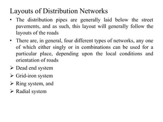 Layouts of Distribution Networks
• The distribution pipes are generally laid below the street
pavements, and as such, this layout will generally follow the
layouts of the roads
• There are, in general, four different types of networks, any one
of which either singly or in combinations can be used for a
particular place, depending upon the local conditions and
orientation of roads
 Dead end system
 Grid-iron system
 Ring system, and
 Radial system
 