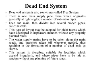 Dead End System
• Dead end system is also sometimes called Tree System.
• There is one main supply pipe, from which originates
generally at right angles, a number of sub-main pipes.
• Each sub main, then divides into several branch pipes,
called laterals.
• This type of layout may be adopted for older towns which
have developed in haphazard manner, without any properly
planned roads.
• The water supply mains have to be taken along the main
roads, and branches taken off wherever needed, thus
resulting in the formation of a number of dead ends as
shown.
• This system is therefore, suitable for localities which
expand irregularly, and where pipes have to be laid at
random without any planning of future roads.
 