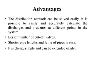 Advantages
• The distribution network can be solved easily, it is
possible to easily and accurately calculate the
discharges and pressures at different points in the
system.
• Lesser number of cut-off valves.
• Shorter pipe lengths and lying of pipes is easy.
• It is cheap, simple and can be extended easily.
 