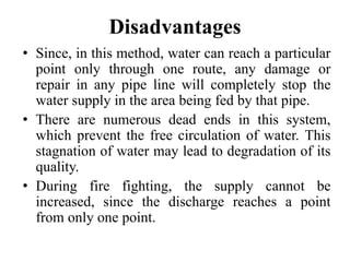 Disadvantages
• Since, in this method, water can reach a particular
point only through one route, any damage or
repair in any pipe line will completely stop the
water supply in the area being fed by that pipe.
• There are numerous dead ends in this system,
which prevent the free circulation of water. This
stagnation of water may lead to degradation of its
quality.
• During fire fighting, the supply cannot be
increased, since the discharge reaches a point
from only one point.
 