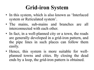Grid-iron System
• In this system, which is also known as ‘Interlaced
system or Reticulated system’.
• The mains, sub-mains and branches are all
interconnected with each other.
• In fact, in a well-planned city or a town, the roads
are generally developed in a grid-iron pattern, and
the pipe lines in such places can follow them
easily.
• Hence, this system is more suitable for well-
planned towns and cities. By closing the dead
ends by a loop, the grid-iron pattern is obtained.
 