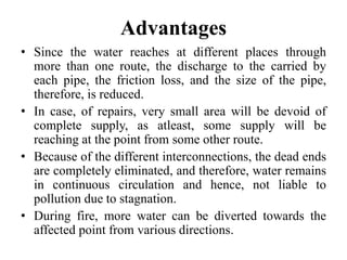 Advantages
• Since the water reaches at different places through
more than one route, the discharge to the carried by
each pipe, the friction loss, and the size of the pipe,
therefore, is reduced.
• In case, of repairs, very small area will be devoid of
complete supply, as atleast, some supply will be
reaching at the point from some other route.
• Because of the different interconnections, the dead ends
are completely eliminated, and therefore, water remains
in continuous circulation and hence, not liable to
pollution due to stagnation.
• During fire, more water can be diverted towards the
affected point from various directions.
 