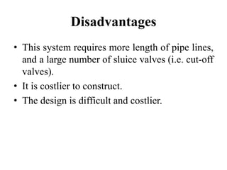 Disadvantages
• This system requires more length of pipe lines,
and a large number of sluice valves (i.e. cut-off
valves).
• It is costlier to construct.
• The design is difficult and costlier.
 