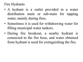 Fire Hydrants
• A hydrant is a outlet provided in a water
distribution main or sub-main for tapping
water, mainly during fires.
• Sometimes it is used for withdrawing water for
filling municipal water tankers.
• During fire breakout, a nearby hydrant is
connected to the fire hose, and water obtained
from hydrant is used for extinguishing the fire.
 