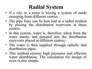 Radial System
• If a city or a town is having a system of roads
emerging from different centres.
• The pipe lines can be best laid in a radial method
by placing the distribution reservoirs at these
centres.
• In this system, water is, therefore, taken from the
water mains, and pumped into the distribution
reservoirs placed at different centres.
• The water is then supplied through radially laid
distribution pipes.
• This method ensures high pressures and efficient
water distribution. The calculation for design of
sizes is also simple.
 