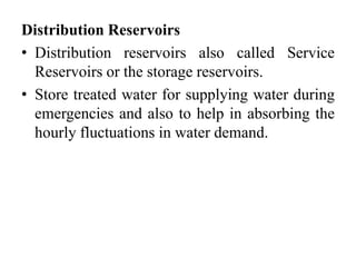 Distribution Reservoirs
• Distribution reservoirs also called Service
Reservoirs or the storage reservoirs.
• Store treated water for supplying water during
emergencies and also to help in absorbing the
hourly fluctuations in water demand.
 