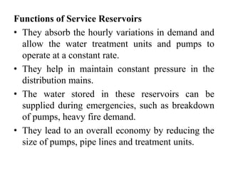Functions of Service Reservoirs
• They absorb the hourly variations in demand and
allow the water treatment units and pumps to
operate at a constant rate.
• They help in maintain constant pressure in the
distribution mains.
• The water stored in these reservoirs can be
supplied during emergencies, such as breakdown
of pumps, heavy fire demand.
• They lead to an overall economy by reducing the
size of pumps, pipe lines and treatment units.
 