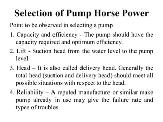 Selection of Pump Horse Power
Point to be observed in selecting a pump
1. Capacity and efficiency - The pump should have the
capacity required and optimum efficiency.
2. Lift - Suction head from the water level to the pump
level
3. Head – It is also called delivery head. Generally the
total head (suction and delivery head) should meet all
possible situations with respect to the head.
4. Reliability – A reputed manufacture or similar make
pump already in use may give the failure rate and
types of troubles.
 