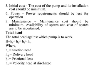 5. Initial cost - The cost of the pump and its installation
cost should be minimum.
6. Power – Power requirements should be less for
operation
7. Maintenance – Maintenance cost should be
minimum. Availability of spares and cost of spares
are to be ascertained.
Total head
The total head against which pump is to work
H=hs+ hd+ hf+ hv
Where,
hs = Suction head
hd = Delivery head
hf = Frictional loss
hv = Velocity head at discharge
 