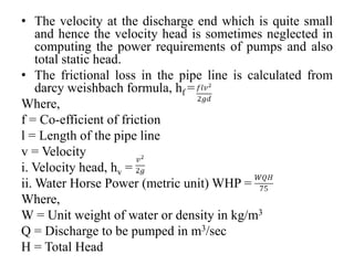 • The velocity at the discharge end which is quite small
and hence the velocity head is sometimes neglected in
computing the power requirements of pumps and also
total static head.
• The frictional loss in the pipe line is calculated from
darcy weishbach formula, hf =
Where,
f = Co-efficient of friction
l = Length of the pipe line
v = Velocity
i. Velocity head, hv =
ii. Water Horse Power (metric unit) WHP =
Where,
W = Unit weight of water or density in kg/m3
Q = Discharge to be pumped in m3/sec
H = Total Head
 