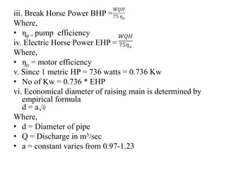 iii. Break Horse Power BHP =
Where,
• ηp = pump efficiency
iv. Electric Horse Power EHP =
Where,
• ηo = motor efficiency
v. Since 1 metric HP = 736 watts = 0.736 Kw
• No of Kw = 0.736 * EHP
vi. Economical diameter of raising main is determined by
empirical formula
d = a
Where,
• d = Diameter of pipe
• Q = Discharge in m3/sec
• a = constant varies from 0.97-1.23
 