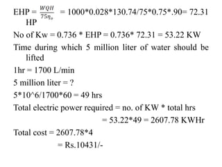 EHP = = 1000*0.028*130.74/75*0.75*.90= 72.31
HP
No of Kw = 0.736 * EHP = 0.736* 72.31 = 53.22 KW
Time during which 5 million liter of water should be
lifted
1hr = 1700 L/min
5 million liter = ?
5*10^6/1700*60 = 49 hrs
Total electric power required = no. of KW * total hrs
= 53.22*49 = 2607.78 KWHr
Total cost = 2607.78*4
= Rs.10431/-
 