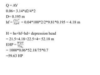 Q = AV
0.06= 3.14*d2/4*2
D= 0.195 m
hf = = 0.04*100*2/2*9.81*0.195 = 4.18 m
H = hs+hf+hd+ depression head
= 21.5+4.18+22.5+4= 52.18 m
EHP =
= 1000*0.06*52.18/75*0.7
=59.63 HP
 