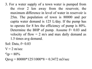 3. For a water supply of a town water is pumped from
the river 2 km away from the reservoir, the
maximum difference in level of water in reservoir is
25m. The population of town is 80000 and per
capita water demand is 125 L/day. If the pump has
to operate for 8 hrs the efficiency of pump is 80%.
Determine the BHP of pump. Assume f= 0.03 and
velocity of flow = 2 m/s and max daily demand as
1.5 times avg demand.
Sol: Data, f= 0.03
V = 2 m/sec
Ղp = 80%
Qavg = 80000*125/1000*8 = 0.3472 m3/sec
 