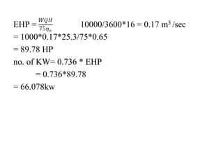 EHP = 10000/3600*16 = 0.17 m3 /sec
= 1000*0.17*25.3/75*0.65
= 89.78 HP
no. of KW= 0.736 * EHP
= 0.736*89.78
= 66.078kw
 