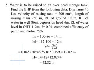 5. Water is to be raised to an over head storage tank.
Find the EHP from the following data: Discharge 40
L/s, velocity of raising tank = 200 cm/s, length of
raising main 250 m, RL of ground 100m, RL of
water in well 86m, depression head 4m, RL of water
level in OHT 112m, f= 0.04, combined efficiency of
pump and motor 75%.
hs = 100-86 = 14 m
hd= 112-100 = 12m
hf=
= 0.04*250*4/2*9.81*0.159 = 12.82 m
H= 14+12+12.82+4
= 42.82 m
 