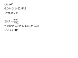 Q= AV
0.04= 3.14d2/4*2
D=0.159 m
EHP =
= 1000*0.04*42.82/75*0.75
=30.45 HP
 