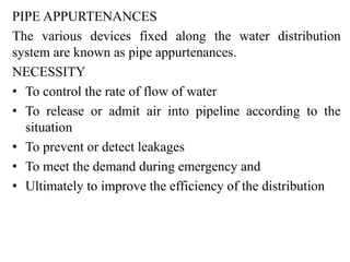 PIPE APPURTENANCES
The various devices fixed along the water distribution
system are known as pipe appurtenances.
NECESSITY
• To control the rate of flow of water
• To release or admit air into pipeline according to the
situation
• To prevent or detect leakages
• To meet the demand during emergency and
• Ultimately to improve the efficiency of the distribution
 