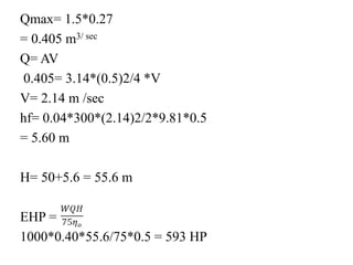 Qmax= 1.5*0.27
= 0.405 m3/ sec
Q= AV
0.405= 3.14*(0.5)2/4 *V
V= 2.14 m /sec
hf= 0.04*300*(2.14)2/2*9.81*0.5
= 5.60 m
H= 50+5.6 = 55.6 m
EHP =
1000*0.40*55.6/75*0.5 = 593 HP
 