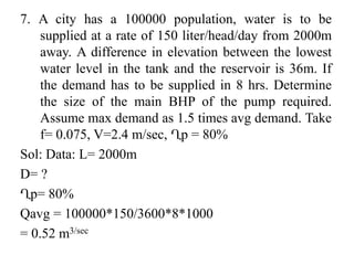 7. A city has a 100000 population, water is to be
supplied at a rate of 150 liter/head/day from 2000m
away. A difference in elevation between the lowest
water level in the tank and the reservoir is 36m. If
the demand has to be supplied in 8 hrs. Determine
the size of the main BHP of the pump required.
Assume max demand as 1.5 times avg demand. Take
f= 0.075, V=2.4 m/sec, Ղp = 80%
Sol: Data: L= 2000m
D= ?
Ղp= 80%
Qavg = 100000*150/3600*8*1000
= 0.52 m3/sec
 