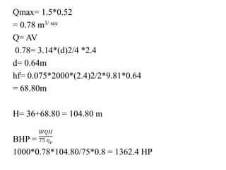 Qmax= 1.5*0.52
= 0.78 m3/ sec
Q= AV
0.78= 3.14*(d)2/4 *2.4
d= 0.64m
hf= 0.075*2000*(2.4)2/2*9.81*0.64
= 68.80m
H= 36+68.80 = 104.80 m
BHP =
1000*0.78*104.80/75*0.8 = 1362.4 HP
 