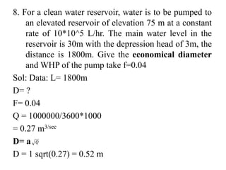 8. For a clean water reservoir, water is to be pumped to
an elevated reservoir of elevation 75 m at a constant
rate of 10*10^5 L/hr. The main water level in the
reservoir is 30m with the depression head of 3m, the
distance is 1800m. Give the economical diameter
and WHP of the pump take f=0.04
Sol: Data: L= 1800m
D= ?
F= 0.04
Q = 1000000/3600*1000
= 0.27 m3/sec
D= a
D = 1 sqrt(0.27) = 0.52 m
 