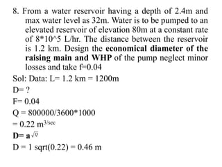 8. From a water reservoir having a depth of 2.4m and
max water level as 32m. Water is to be pumped to an
elevated reservoir of elevation 80m at a constant rate
of 8*10^5 L/hr. The distance between the reservoir
is 1.2 km. Design the economical diameter of the
raising main and WHP of the pump neglect minor
losses and take f=0.04
Sol: Data: L= 1.2 km = 1200m
D= ?
F= 0.04
Q = 800000/3600*1000
= 0.22 m3/sec
D= a
D = 1 sqrt(0.22) = 0.46 m
 