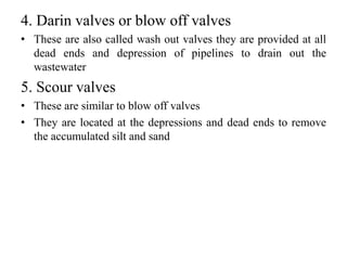 4. Darin valves or blow off valves
• These are also called wash out valves they are provided at all
dead ends and depression of pipelines to drain out the
wastewater
5. Scour valves
• These are similar to blow off valves
• They are located at the depressions and dead ends to remove
the accumulated silt and sand
 