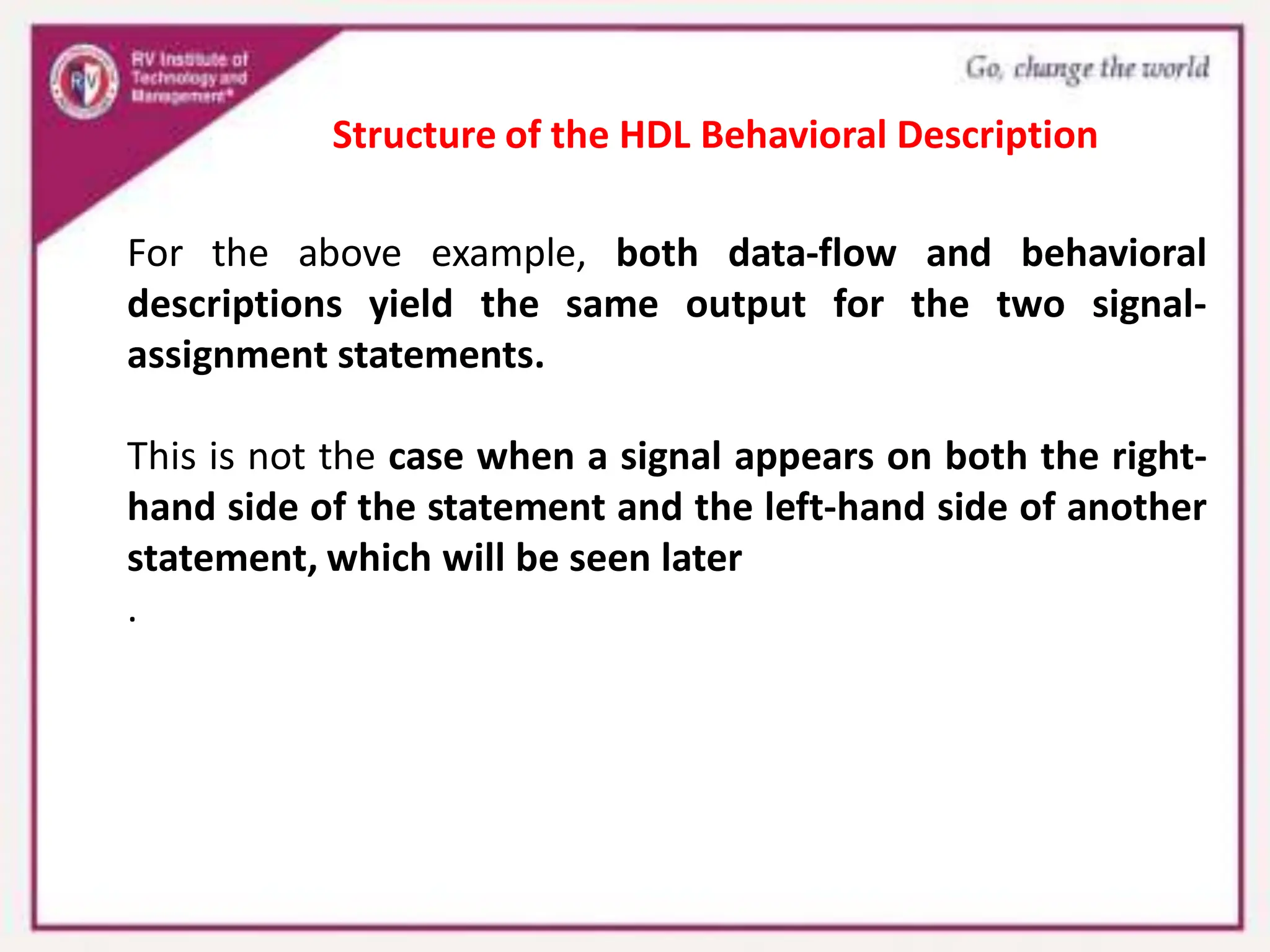 For the above example, both data-flow and behavioral
descriptions yield the same output for the two signal-
assignment statements.
This is not the case when a signal appears on both the right-
hand side of the statement and the left-hand side of another
statement, which will be seen later
.
Structure of the HDL Behavioral Description
 