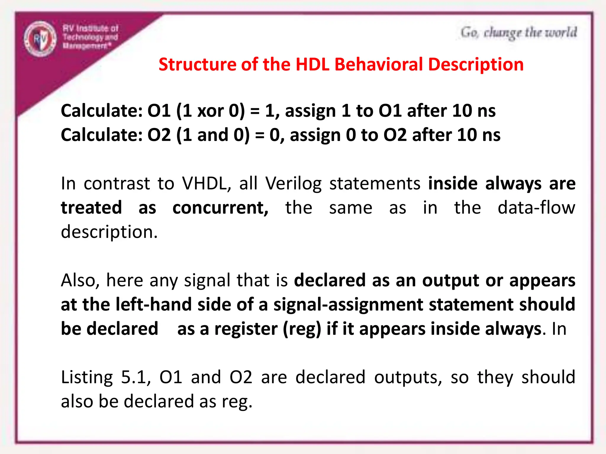 Calculate: O1 (1 xor 0) = 1, assign 1 to O1 after 10 ns
Calculate: O2 (1 and 0) = 0, assign 0 to O2 after 10 ns
In contrast to VHDL, all Verilog statements inside always are
treated as concurrent, the same as in the data-flow
description.
Also, here any signal that is declared as an output or appears
at the left-hand side of a signal-assignment statement should
be declared as a register (reg) if it appears inside always. In
Listing 5.1, O1 and O2 are declared outputs, so they should
also be declared as reg.
Structure of the HDL Behavioral Description
 