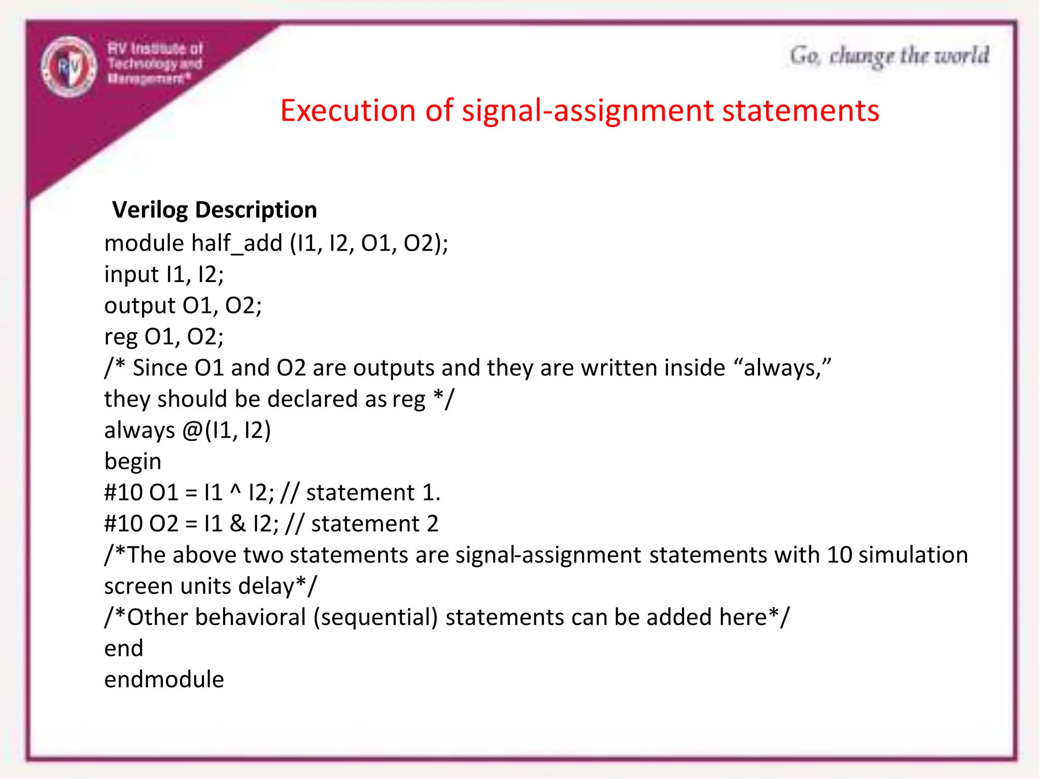 Verilog Description
module half_add (I1, I2, O1, O2);
input I1, I2;
output O1, O2;
reg O1, O2;
/* Since O1 and O2 are outputs and they are written inside “always,”
they should be declared as reg */
always @(I1, I2)
begin
#10 O1 = I1 ^ I2; // statement 1.
#10 O2 = I1 & I2; // statement 2
/*The above two statements are signal-assignment statements with 10 simulation
screen units delay*/
/*Other behavioral (sequential) statements can be added here*/
end
endmodule
Execution of signal-assignment statements
 