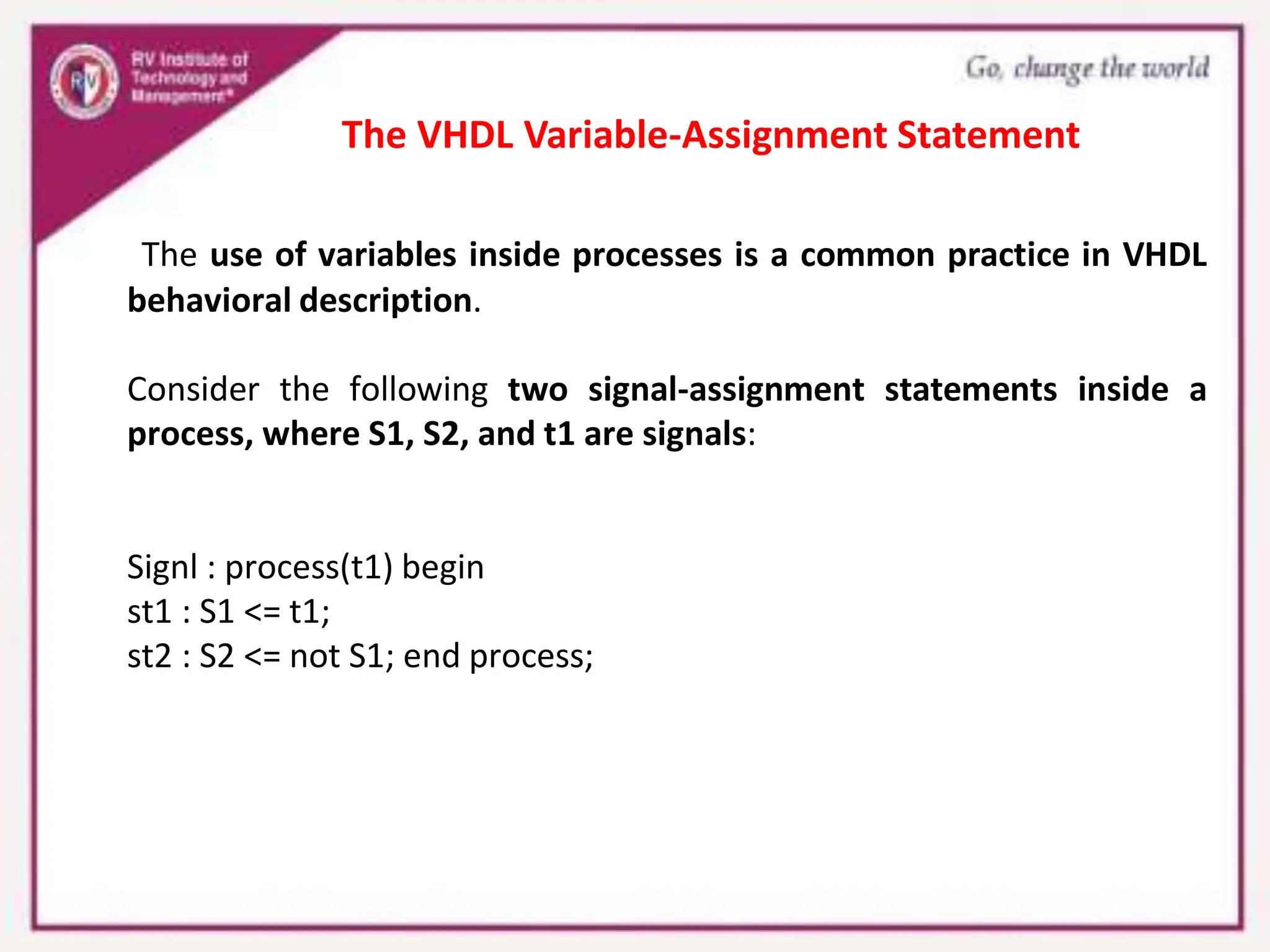 The use of variables inside processes is a common practice in VHDL
behavioral description.
Consider the following two signal-assignment statements inside a
process, where S1, S2, and t1 are signals:
Signl : process(t1) begin
st1 : S1 <= t1;
st2 : S2 <= not S1; end process;
The VHDL Variable-Assignment Statement
 