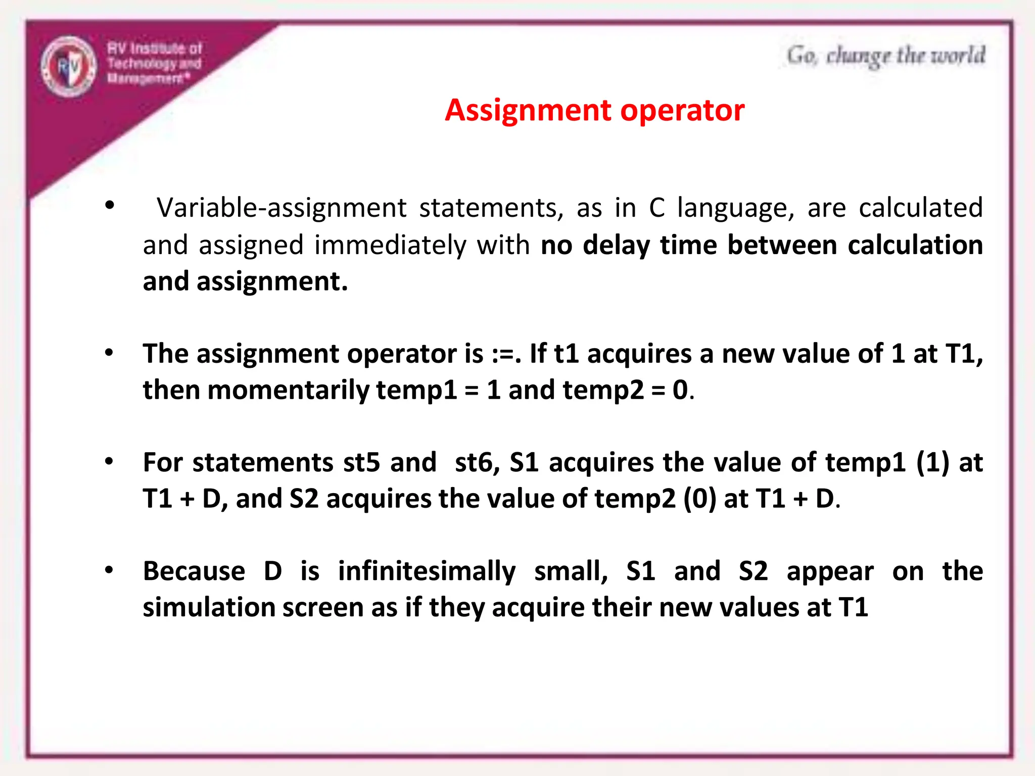 • Variable-assignment statements, as in C language, are calculated
and assigned immediately with no delay time between calculation
and assignment.
• The assignment operator is :=. If t1 acquires a new value of 1 at T1,
then momentarily temp1 = 1 and temp2 = 0.
• For statements st5 and st6, S1 acquires the value of temp1 (1) at
T1 + D, and S2 acquires the value of temp2 (0) at T1 + D.
• Because D is infinitesimally small, S1 and S2 appear on the
simulation screen as if they acquire their new values at T1
Assignment operator
 