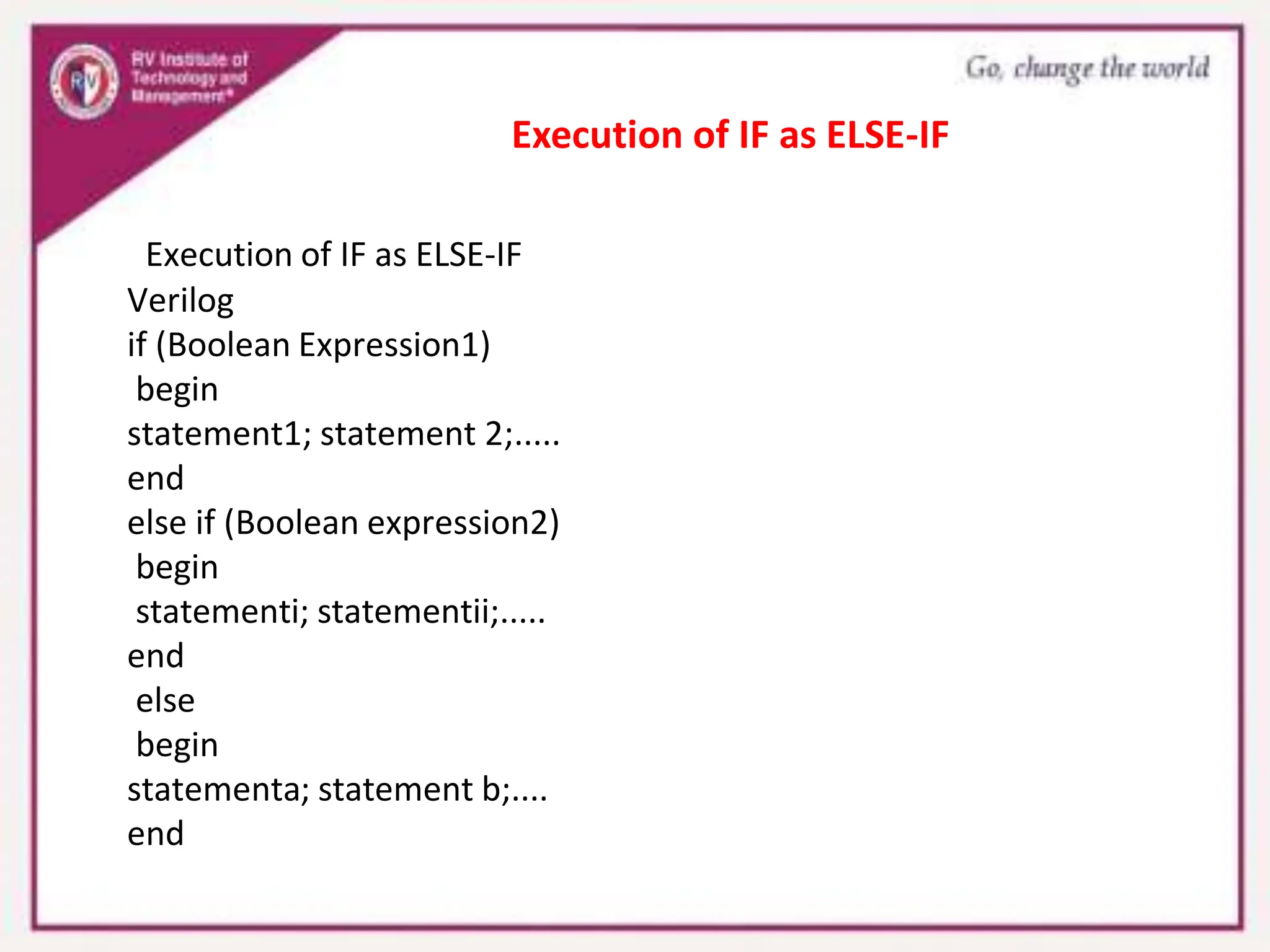 Execution of IF as ELSE-IF
Verilog
if (Boolean Expression1)
begin
statement1; statement 2;.....
end
else if (Boolean expression2)
begin
statementi; statementii;.....
end
else
begin
statementa; statement b;....
end
Execution of IF as ELSE-IF
 