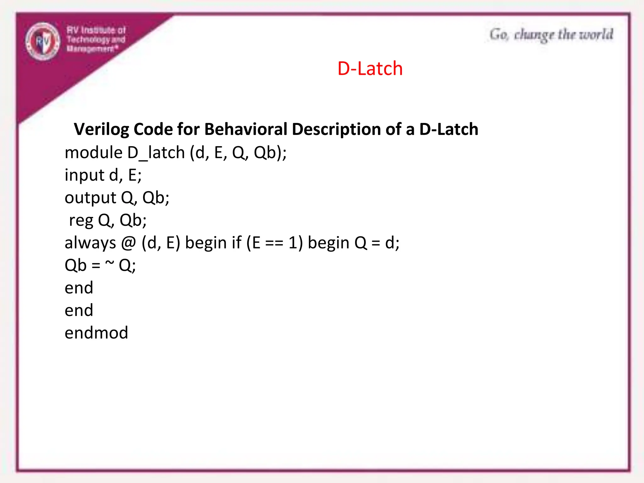 Verilog Code for Behavioral Description of a D-Latch
module D_latch (d, E, Q, Qb);
input d, E;
output Q, Qb;
reg Q, Qb;
always @ (d, E) begin if (E == 1) begin Q = d;
Qb = ~ Q;
end
end
endmod
D-Latch
 
