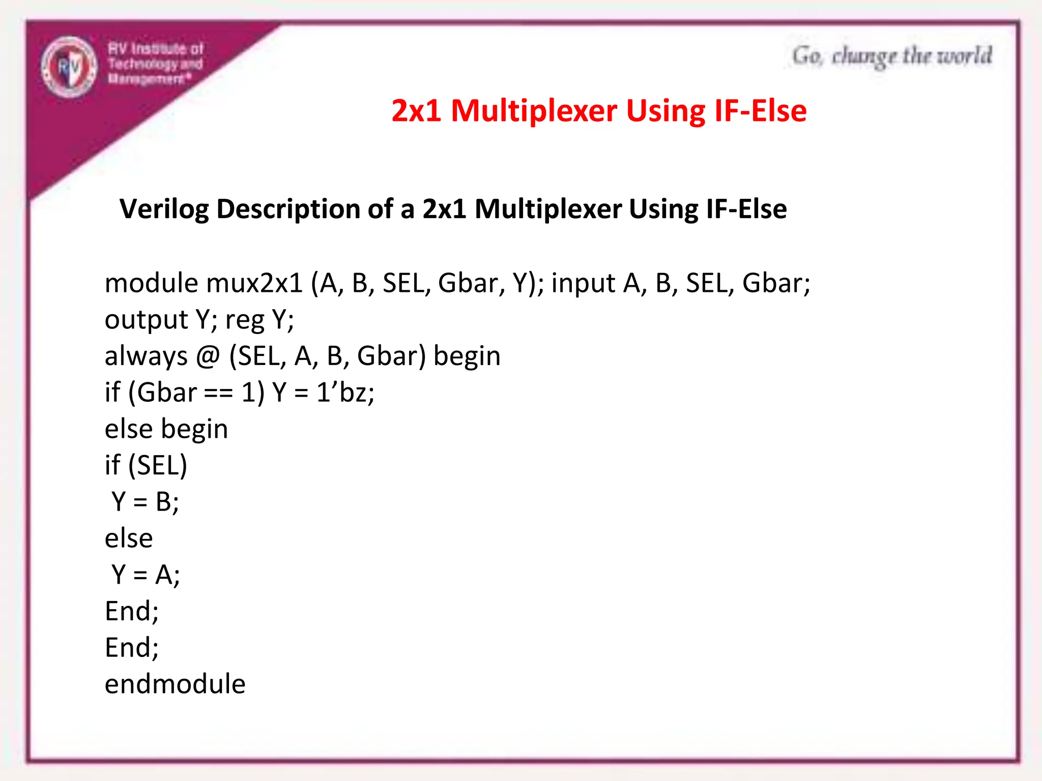 Verilog Description of a 2x1 Multiplexer Using IF-Else
module mux2x1 (A, B, SEL, Gbar, Y); input A, B, SEL, Gbar;
output Y; reg Y;
always @ (SEL, A, B, Gbar) begin
if (Gbar == 1) Y = 1’bz;
else begin
if (SEL)
Y = B;
else
Y = A;
End;
End;
endmodule
2x1 Multiplexer Using IF-Else
 