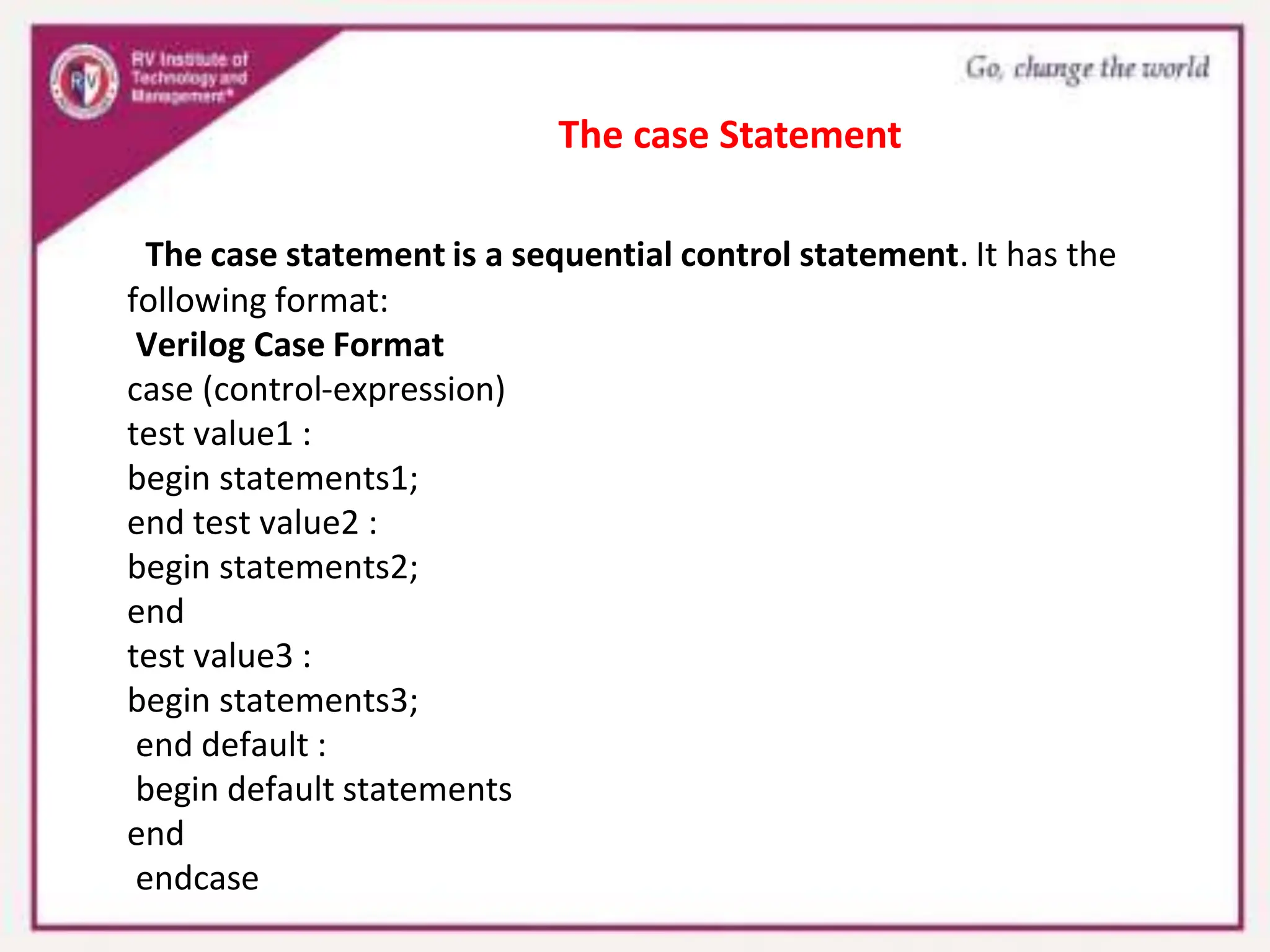 The case statement is a sequential control statement. It has the
following format:
Verilog Case Format
case (control-expression)
test value1 :
begin statements1;
end test value2 :
begin statements2;
end
test value3 :
begin statements3;
end default :
begin default statements
end
endcase
The case Statement
 
