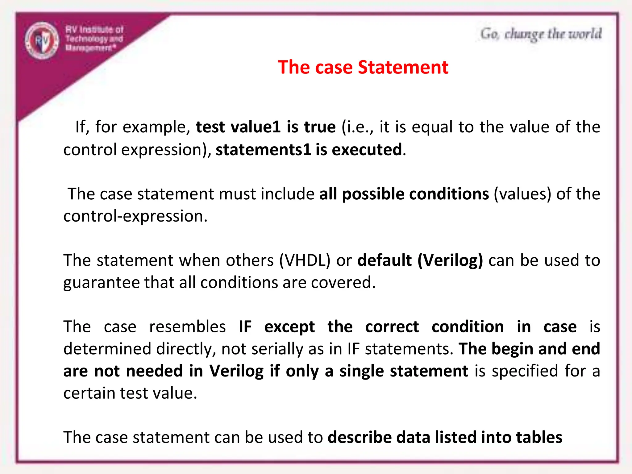 If, for example, test value1 is true (i.e., it is equal to the value of the
control expression), statements1 is executed.
The case statement must include all possible conditions (values) of the
control-expression.
The statement when others (VHDL) or default (Verilog) can be used to
guarantee that all conditions are covered.
The case resembles IF except the correct condition in case is
determined directly, not serially as in IF statements. The begin and end
are not needed in Verilog if only a single statement is specified for a
certain test value.
The case statement can be used to describe data listed into tables
The case Statement
 