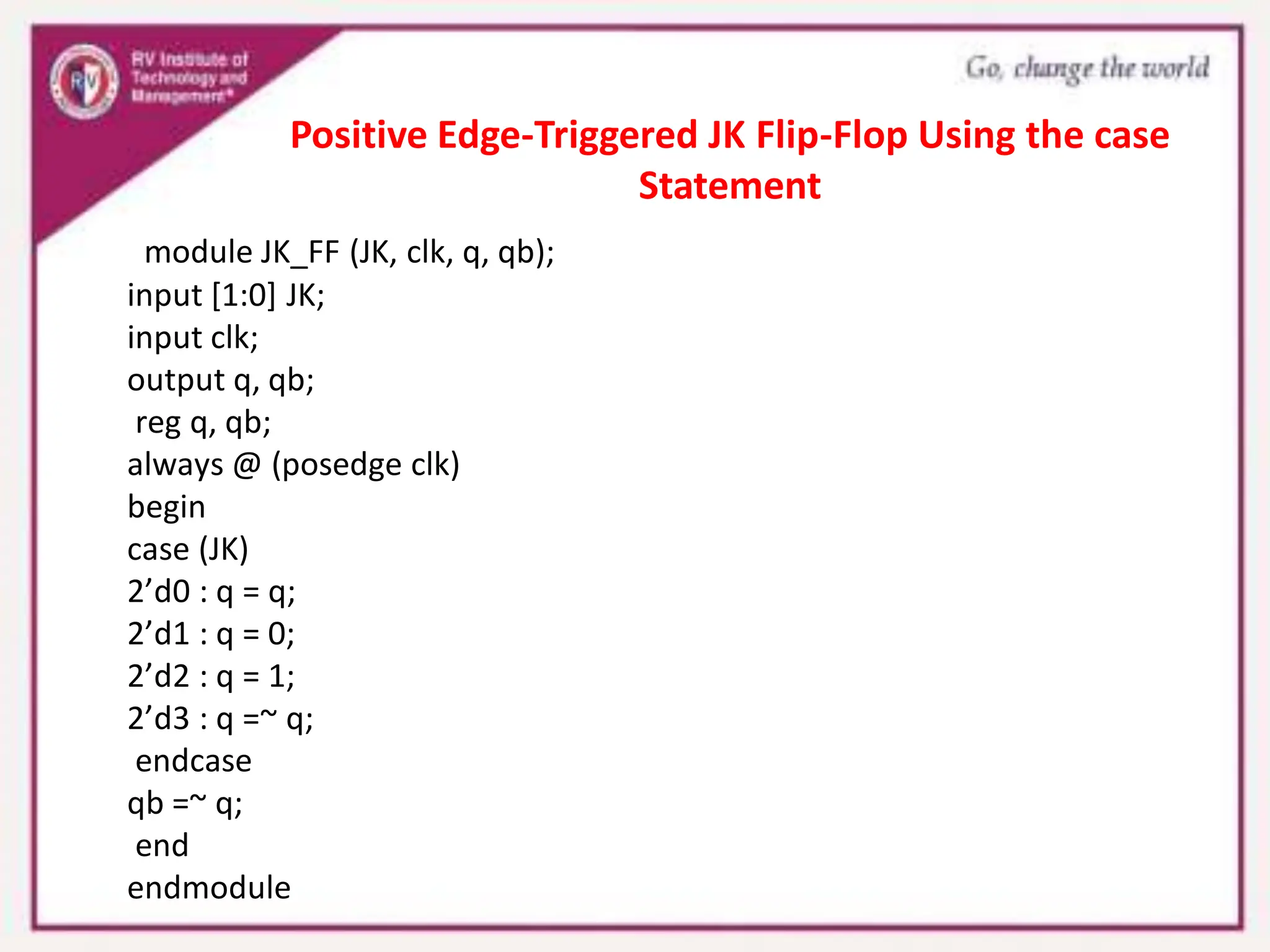 module JK_FF (JK, clk, q, qb);
input [1:0] JK;
input clk;
output q, qb;
reg q, qb;
always @ (posedge clk)
begin
case (JK)
2’d0 : q = q;
2’d1 : q = 0;
2’d2 : q = 1;
2’d3 : q =~ q;
endcase
qb =~ q;
end
endmodule
Positive Edge-Triggered JK Flip-Flop Using the case
Statement
 
