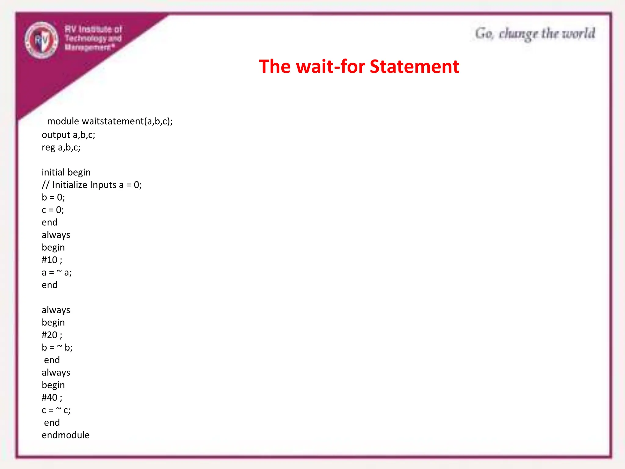 module waitstatement(a,b,c);
output a,b,c;
reg a,b,c;
initial begin
// Initialize Inputs a = 0;
b = 0;
c = 0;
end
always
begin
#10 ;
a = ~ a;
end
always
begin
#20 ;
b = ~ b;
end
always
begin
#40 ;
c = ~ c;
end
endmodule
The wait-for Statement
 