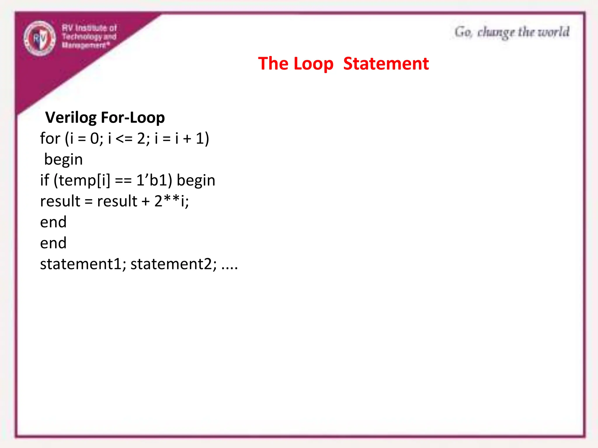 Verilog For-Loop
for (i = 0; i <= 2; i = i + 1)
begin
if (temp[i] == 1’b1) begin
result = result + 2**i;
end
end
statement1; statement2; ....
The Loop Statement
 