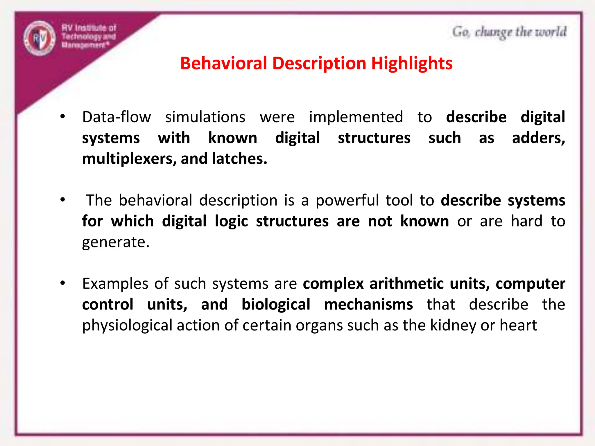 • Data-flow simulations were implemented to describe digital
systems with known digital structures such as adders,
multiplexers, and latches.
• The behavioral description is a powerful tool to describe systems
for which digital logic structures are not known or are hard to
generate.
• Examples of such systems are complex arithmetic units, computer
control units, and biological mechanisms that describe the
physiological action of certain organs such as the kidney or heart
Behavioral Description Highlights
 