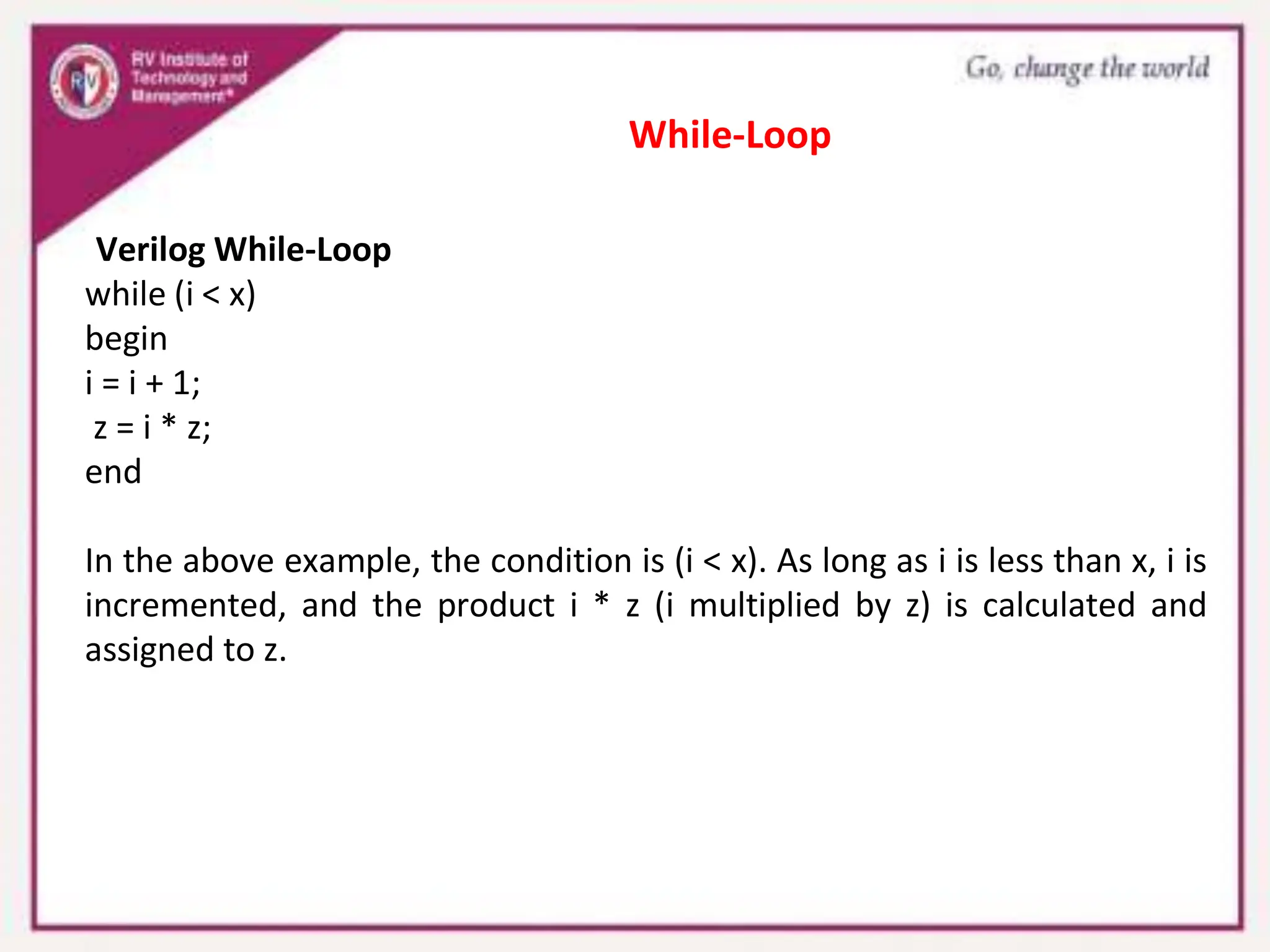 Verilog While-Loop
while (i < x)
begin
i = i + 1;
z = i * z;
end
In the above example, the condition is (i < x). As long as i is less than x, i is
incremented, and the product i * z (i multiplied by z) is calculated and
assigned to z.
While-Loop
 