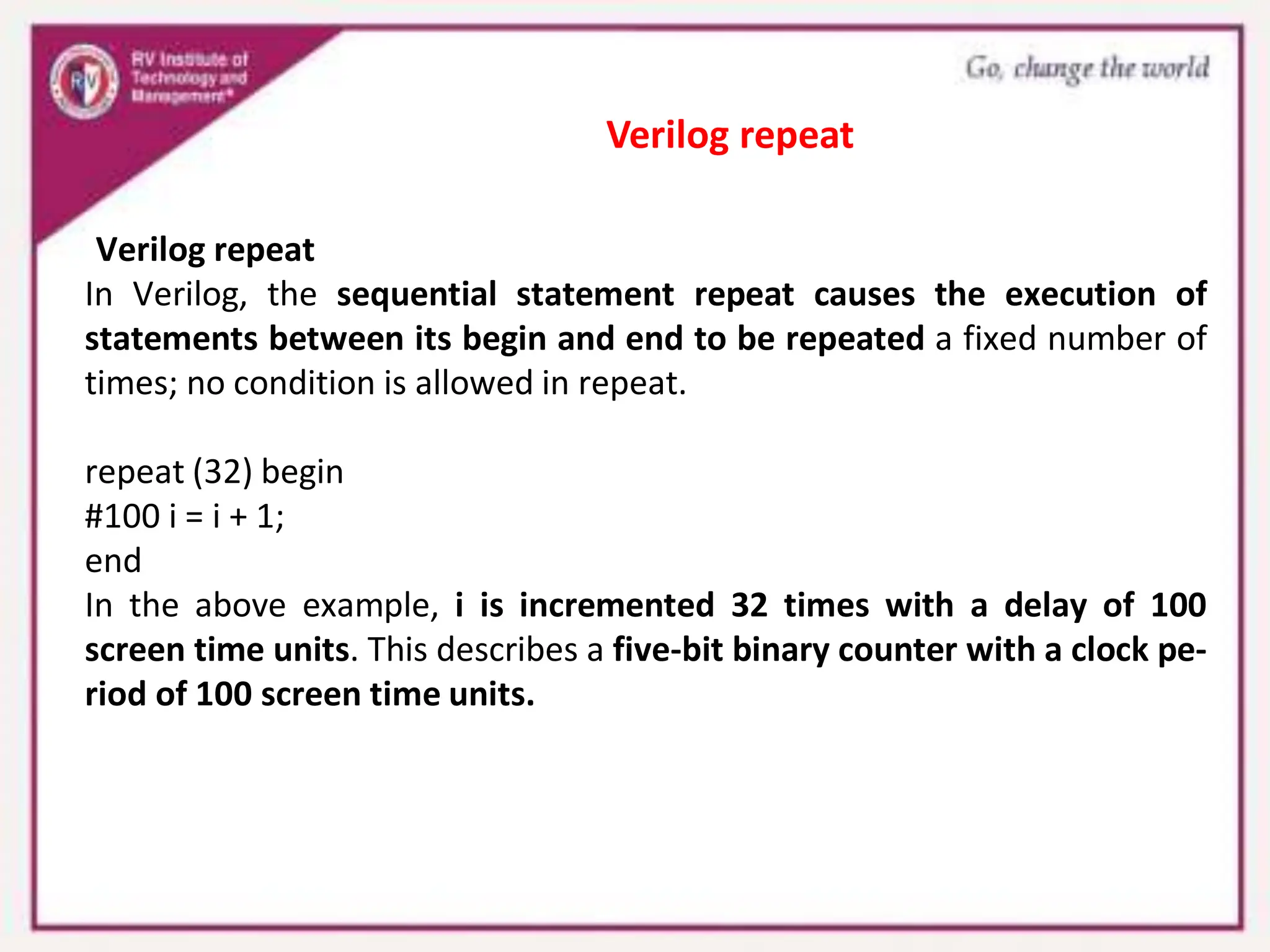 Verilog repeat
In Verilog, the sequential statement repeat causes the execution of
statements between its begin and end to be repeated a fixed number of
times; no condition is allowed in repeat.
repeat (32) begin
#100 i = i + 1;
end
In the above example, i is incremented 32 times with a delay of 100
screen time units. This describes a five-bit binary counter with a clock pe-
riod of 100 screen time units.
Verilog repeat
 