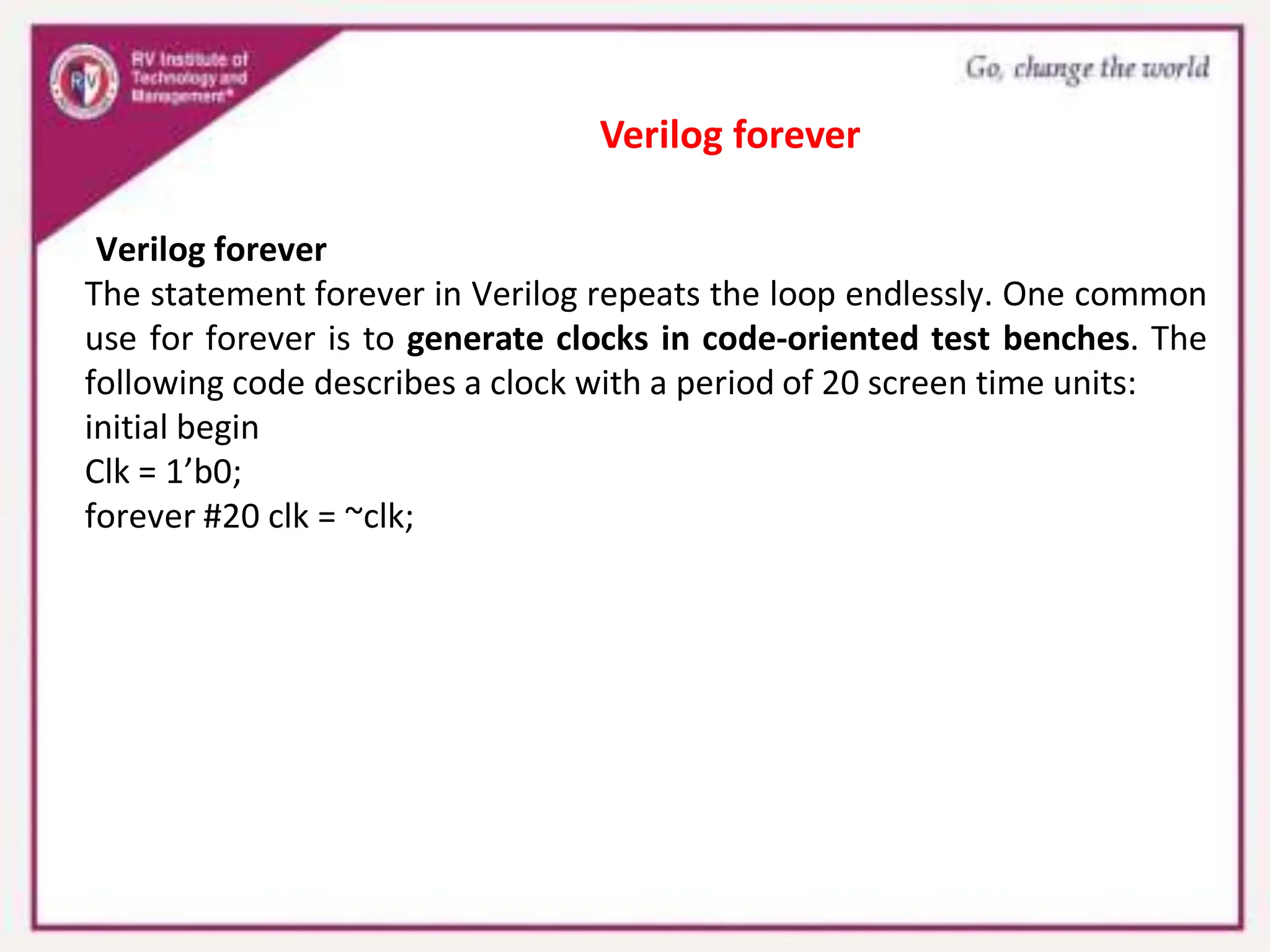 Verilog forever
The statement forever in Verilog repeats the loop endlessly. One common
use for forever is to generate clocks in code-oriented test benches. The
following code describes a clock with a period of 20 screen time units:
initial begin
Clk = 1’b0;
forever #20 clk = ~clk;
Verilog forever
 